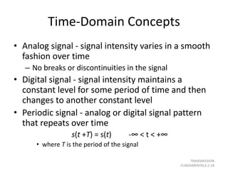 Time-Domain Concepts
• Analog signal - signal intensity varies in a smooth
fashion over time
– No breaks or discontinuities in the signal
• Digital signal - signal intensity maintains a
constant level for some period of time and then
changes to another constant level
• Periodic signal - analog or digital signal pattern
that repeats over time
s(t +T) = s(t) -∞ < t < +∞
• where T is the period of the signal
TRANSMISSION
FUNDAMENTALS 2-18
 