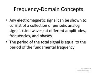 Frequency-Domain Concepts
• Any electromagnetic signal can be shown to
consist of a collection of periodic analog
signals (sine waves) at different amplitudes,
frequencies, and phases
• The period of the total signal is equal to the
period of the fundamental frequency
TRANSMISSION
FUNDAMENTALS 2-21
 