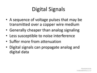 Digital Signals
• A sequence of voltage pulses that may be
transmitted over a copper wire medium
• Generally cheaper than analog signaling
• Less susceptible to noise interference
• Suffer more from attenuation
• Digital signals can propagate analog and
digital data
TRANSMISSION
FUNDAMENTALS 2-27
 