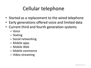 Cellular telephone
• Started as a replacement to the wired telephone
• Early generations offered voice and limited data
• Current third and fourth generation systems
– Voice
– Texting
– Social networking
– Mobile apps
– Mobile Web
– Mobile commerce
– Video streaming
Introduction 1-3
 
