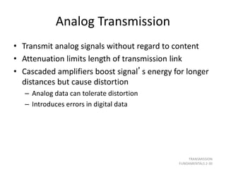 Analog Transmission
• Transmit analog signals without regard to content
• Attenuation limits length of transmission link
• Cascaded amplifiers boost signal’s energy for longer
distances but cause distortion
– Analog data can tolerate distortion
– Introduces errors in digital data
TRANSMISSION
FUNDAMENTALS 2-30
 
