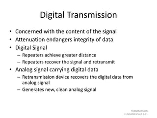 Digital Transmission
• Concerned with the content of the signal
• Attenuation endangers integrity of data
• Digital Signal
– Repeaters achieve greater distance
– Repeaters recover the signal and retransmit
• Analog signal carrying digital data
– Retransmission device recovers the digital data from
analog signal
– Generates new, clean analog signal
TRANSMISSION
FUNDAMENTALS 2-31
 