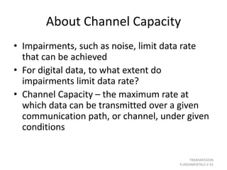 About Channel Capacity
• Impairments, such as noise, limit data rate
that can be achieved
• For digital data, to what extent do
impairments limit data rate?
• Channel Capacity – the maximum rate at
which data can be transmitted over a given
communication path, or channel, under given
conditions
TRANSMISSION
FUNDAMENTALS 2-32
 