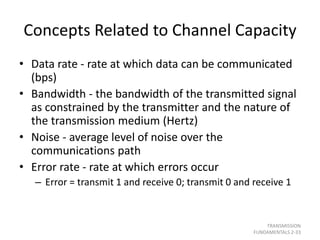 Concepts Related to Channel Capacity
• Data rate - rate at which data can be communicated
(bps)
• Bandwidth - the bandwidth of the transmitted signal
as constrained by the transmitter and the nature of
the transmission medium (Hertz)
• Noise - average level of noise over the
communications path
• Error rate - rate at which errors occur
– Error = transmit 1 and receive 0; transmit 0 and receive 1
TRANSMISSION
FUNDAMENTALS 2-33
 