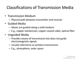 Classifications of Transmission Media
• Transmission Medium
– Physical path between transmitter and receiver
• Guided Media
– Waves are guided along a solid medium
– E.g., copper twisted pair, copper coaxial cable, optical fiber
• Unguided Media
– Provides means of transmission but does not guide
electromagnetic signals
– Usually referred to as wireless transmission
– E.g., atmosphere, outer space
TRANSMISSION
FUNDAMENTALS 2-34
 