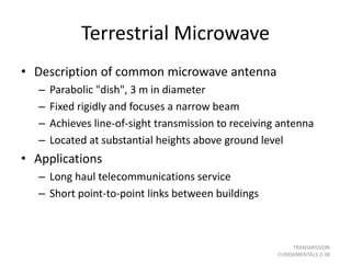 Terrestrial Microwave
• Description of common microwave antenna
– Parabolic "dish", 3 m in diameter
– Fixed rigidly and focuses a narrow beam
– Achieves line-of-sight transmission to receiving antenna
– Located at substantial heights above ground level
• Applications
– Long haul telecommunications service
– Short point-to-point links between buildings
TRANSMISSION
FUNDAMENTALS 2-38
 