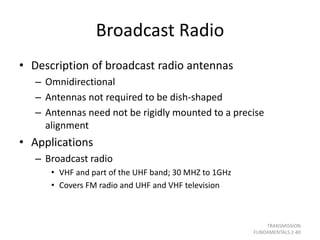Broadcast Radio
• Description of broadcast radio antennas
– Omnidirectional
– Antennas not required to be dish-shaped
– Antennas need not be rigidly mounted to a precise
alignment
• Applications
– Broadcast radio
• VHF and part of the UHF band; 30 MHZ to 1GHz
• Covers FM radio and UHF and VHF television
TRANSMISSION
FUNDAMENTALS 2-40
 