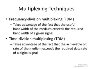 Multiplexing Techniques
• Frequency-division multiplexing (FDM)
– Takes advantage of the fact that the useful
bandwidth of the medium exceeds the required
bandwidth of a given signal
• Time-division multiplexing (TDM)
– Takes advantage of the fact that the achievable bit
rate of the medium exceeds the required data rate
of a digital signal
TRANSMISSION
FUNDAMENTALS 2-44
 