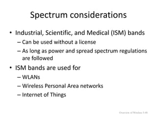 Spectrum considerations
• Industrial, Scientific, and Medical (ISM) bands
– Can be used without a license
– As long as power and spread spectrum regulations
are followed
• ISM bands are used for
– WLANs
– Wireless Personal Area networks
– Internet of Things
Overview of Wireless 5-48
 