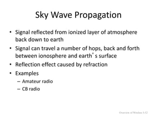 Sky Wave Propagation
• Signal reflected from ionized layer of atmosphere
back down to earth
• Signal can travel a number of hops, back and forth
between ionosphere and earth’s surface
• Reflection effect caused by refraction
• Examples
– Amateur radio
– CB radio
Overview of Wireless 5-52
 