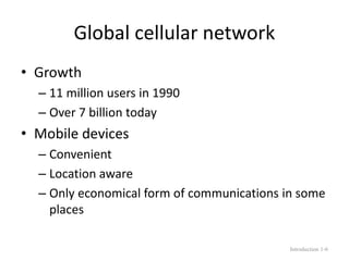 Global cellular network
• Growth
– 11 million users in 1990
– Over 7 billion today
• Mobile devices
– Convenient
– Location aware
– Only economical form of communications in some
places
Introduction 1-6
 