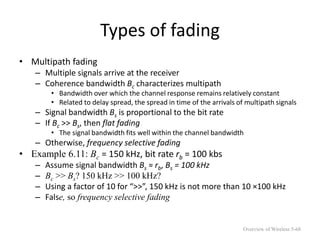 Types of fading
• Multipath fading
– Multiple signals arrive at the receiver
– Coherence bandwidth Bc characterizes multipath
• Bandwidth over which the channel response remains relatively constant
• Related to delay spread, the spread in time of the arrivals of multipath signals
– Signal bandwidth Bs is proportional to the bit rate
– If Bc >> Bs, then flat fading
• The signal bandwidth fits well within the channel bandwidth
– Otherwise, frequency selective fading
• Example 6.11: Bc = 150 kHz, bit rate rb = 100 kbs
– Assume signal bandwidth Bs ≈ rb, Bs = 100 kHz
– Bc >> Bs? 150 kHz >> 100 kHz?
– Using a factor of 10 for “>>”, 150 kHz is not more than 10 ×100 kHz
– False, so frequency selective fading
Overview of Wireless 5-68
 