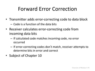 Forward Error Correction
• Transmitter adds error-correcting code to data block
– Code is a function of the data bits
• Receiver calculates error-correcting code from
incoming data bits
– If calculated code matches incoming code, no error
occurred
– If error-correcting codes don’t match, receiver attempts to
determine bits in error and correct
• Subject of Chapter 10
Overview of Wireless 5-70
 