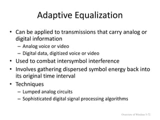 Adaptive Equalization
• Can be applied to transmissions that carry analog or
digital information
– Analog voice or video
– Digital data, digitized voice or video
• Used to combat intersymbol interference
• Involves gathering dispersed symbol energy back into
its original time interval
• Techniques
– Lumped analog circuits
– Sophisticated digital signal processing algorithms
Overview of Wireless 5-72
 