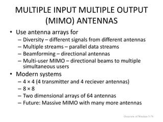 MULTIPLE INPUT MULTIPLE OUTPUT
(MIMO) ANTENNAS
• Use antenna arrays for
– Diversity – different signals from different antennas
– Multiple streams – parallel data streams
– Beamforming – directional antennas
– Multi-user MIMO – directional beams to multiple
simultaneous users
• Modern systems
– 4 × 4 (4 transmitter and 4 reciever antennas)
– 8 × 8
– Two dimensional arrays of 64 antennas
– Future: Massive MIMO with many more antennas
Overview of Wireless 5-74
 