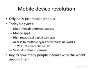 Mobile device revolution
• Originally just mobile phones
• Today’s devices
– Multi-megabit Internet access
– Mobile apps
– High megapixel digital cameras
– Access to multiple types of wireless networks
• Wi-Fi, Bluetooth, 3G, and 4G
– Several on-board sensors
• Key to how many people interact with the world
around them
Introduction 1-8
 