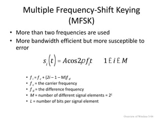 Multiple Frequency-Shift Keying
(MFSK)
• More than two frequencies are used
• More bandwidth efficient but more susceptible to
error
• f i = f c + (2i – 1 – M)f d
• f c = the carrier frequency
• f d = the difference frequency
• M = number of different signal elements = 2L
• L = number of bits per signal element
si
t
( )= Acos2p fi
t 1£i £ M
Overview of Wireless 5-84
 