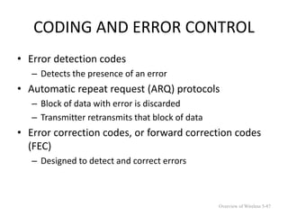 CODING AND ERROR CONTROL
• Error detection codes
– Detects the presence of an error
• Automatic repeat request (ARQ) protocols
– Block of data with error is discarded
– Transmitter retransmits that block of data
• Error correction codes, or forward correction codes
(FEC)
– Designed to detect and correct errors
Overview of Wireless 5-87
 