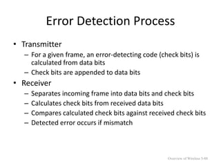 Error Detection Process
• Transmitter
– For a given frame, an error-detecting code (check bits) is
calculated from data bits
– Check bits are appended to data bits
• Receiver
– Separates incoming frame into data bits and check bits
– Calculates check bits from received data bits
– Compares calculated check bits against received check bits
– Detected error occurs if mismatch
Overview of Wireless 5-88
 