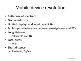 Mobile device revolution
• Better use of spectrum
• Decreased costs
• Limited displays and input capabilities
• Tablets provide balance between smartphones and PCs
• Long distance
– Cellular 3G and 4G
• Local areas
– Wi-Fi
• Short distance
– Bluetooth, ZigBee
Introduction 1-9
 