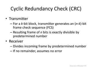 Cyclic Redundancy Check (CRC)
• Transmitter
– For a k-bit block, transmitter generates an (n-k)-bit
frame check sequence (FCS)
– Resulting frame of n bits is exactly divisible by
predetermined number
• Receiver
– Divides incoming frame by predetermined number
– If no remainder, assumes no error
Overview of Wireless 5-91
 