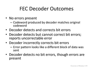 FEC Decoder Outcomes
• No errors present
– Codeword produced by decoder matches original
codeword
• Decoder detects and corrects bit errors
• Decoder detects but cannot correct bit errors;
reports uncorrectable error
• Decoder incorrectly corrects bit errors
– Error pattern looks like a different block of data was
sent
• Decoder detects no bit errors, though errors are
present
Overview of Wireless 5-95
 