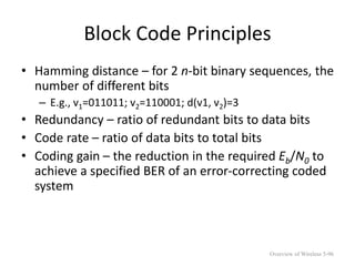 Block Code Principles
• Hamming distance – for 2 n-bit binary sequences, the
number of different bits
– E.g., v1=011011; v2=110001; d(v1, v2)=3
• Redundancy – ratio of redundant bits to data bits
• Code rate – ratio of data bits to total bits
• Coding gain – the reduction in the required Eb/N0 to
achieve a specified BER of an error-correcting coded
system
Overview of Wireless 5-96
 
