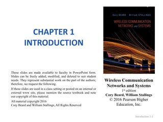 Wireless Communication
Networks and Systems
1st edition
Cory Beard, William Stallings
© 2016 Pearson Higher
Education, Inc.
These slides are made available to faculty in PowerPoint form.
Slides can be freely added, modified, and deleted to suit student
needs. They represent substantial work on the part of the authors;
therefore, we request the following.
If these slides are used in a class setting or posted on an internal or
external www site, please mention the source textbook and note
our copyright of this material.
All material copyright 2016
Cory Beard and William Stallings, All Rights Reserved
CHAPTER 1
INTRODUCTION
Introduction 1-1
 