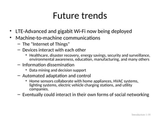 Future trends
• LTE-Advanced and gigabit Wi-Fi now being deployed
• Machine-to-machine communications
– The “Internet of Things”
– Devices interact with each other
• Healthcare, disaster recovery, energy savings, security and surveillance,
environmental awareness, education, manufacturing, and many others
– Information dissemination
• Data mining and decision support
– Automated adaptation and control
• Home sensors collaborate with home appliances, HVAC systems,
lighting systems, electric vehicle charging stations, and utility
companies.
– Eventually could interact in their own forms of social networking
Introduction 1-10
 