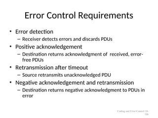 Error Control Requirements
• Error detection
– Receiver detects errors and discards PDUs
• Positive acknowledgement
– Destination returns acknowledgment of received, error-
free PDUs
• Retransmission after timeout
– Source retransmits unacknowledged PDU
• Negative acknowledgement and retransmission
– Destination returns negative acknowledgment to PDUs in
error
Coding and Error Control 10-
106
 