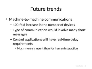 Future trends
• Machine-to-machine communications
– 100-fold increase in the number of devices
– Type of communication would involve many short
messages
– Control applications will have real-time delay
requirements
• Much more stringent than for human interaction
Introduction 1-11
 