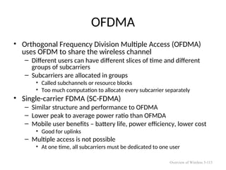 OFDMA
• Orthogonal Frequency Division Multiple Access (OFDMA)
uses OFDM to share the wireless channel
– Different users can have different slices of time and different
groups of subcarriers
– Subcarriers are allocated in groups
• Called subchannels or resource blocks
• Too much computation to allocate every subcarrier separately
• Single-carrier FDMA (SC-FDMA)
– Similar structure and performance to OFDMA
– Lower peak to average power ratio than OFMDA
– Mobile user benefits – battery life, power efficiency, lower cost
• Good for uplinks
– Multiple access is not possible
• At one time, all subcarriers must be dedicated to one user
Overview of Wireless 5-115
 