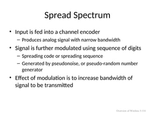 Spread Spectrum
• Input is fed into a channel encoder
– Produces analog signal with narrow bandwidth
• Signal is further modulated using sequence of digits
– Spreading code or spreading sequence
– Generated by pseudonoise, or pseudo-random number
generator
• Effect of modulation is to increase bandwidth of
signal to be transmitted
Overview of Wireless 5-116
 