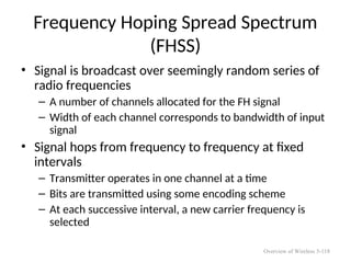 Frequency Hoping Spread Spectrum
(FHSS)
• Signal is broadcast over seemingly random series of
radio frequencies
– A number of channels allocated for the FH signal
– Width of each channel corresponds to bandwidth of input
signal
• Signal hops from frequency to frequency at fixed
intervals
– Transmitter operates in one channel at a time
– Bits are transmitted using some encoding scheme
– At each successive interval, a new carrier frequency is
selected
Overview of Wireless 5-118
 