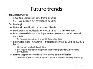 Future trends
• Future networks
– 1000-fold increase in data traffic by 2020
– 5G – Not defined but envisioned by 2020
• Technologies
– Network densification – many small cells
– Device-centric architectures - focus on what a device needs
– Massive multiple-input multiple-output (MIMO) – 10s or 100s of
antennas
• To focus antenna beams toward intended devices
– Millimeter wave (mmWave) - frequencies in the 30 GHz to 300 GHz
bands
• Have much available bandwidth.
• But require more transmit power and have higher attenuation due to
obstructions
– Native support for machine to machine communication
• Sustained low data rates, massive number of devices, and very low delays.
Introduction 1-12
 