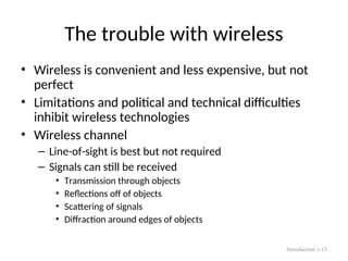 The trouble with wireless
• Wireless is convenient and less expensive, but not
perfect
• Limitations and political and technical difficulties
inhibit wireless technologies
• Wireless channel
– Line-of-sight is best but not required
– Signals can still be received
• Transmission through objects
• Reflections off of objects
• Scattering of signals
• Diffraction around edges of objects
Introduction 1-13
 