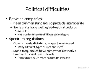Political difficulties
• Between companies
– Need common standards so products interoperate
– Some areas have well agreed-upon standards
• Wi-Fi, LTE
• Not true for Internet of Things technologies
• Spectrum regulations
– Governments dictate how spectrum is used
• Many different types of uses and users
– Some frequencies have somewhat restrictive
bandwidths and power levels
• Others have much more bandwidth available
Introduction 1-16
 
