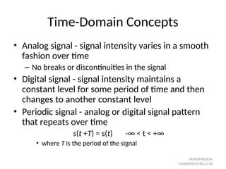 Time-Domain Concepts
• Analog signal - signal intensity varies in a smooth
fashion over time
– No breaks or discontinuities in the signal
• Digital signal - signal intensity maintains a
constant level for some period of time and then
changes to another constant level
• Periodic signal - analog or digital signal pattern
that repeats over time
s(t +T) = s(t) -∞ < t < +∞
• where T is the period of the signal
TRANSMISSION
FUNDAMENTALS 2-18
 