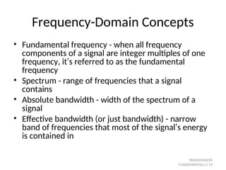 Frequency-Domain Concepts
• Fundamental frequency - when all frequency
components of a signal are integer multiples of one
frequency, it’s referred to as the fundamental
frequency
• Spectrum - range of frequencies that a signal
contains
• Absolute bandwidth - width of the spectrum of a
signal
• Effective bandwidth (or just bandwidth) - narrow
band of frequencies that most of the signal’s energy
is contained in
TRANSMISSION
FUNDAMENTALS 2-19
 