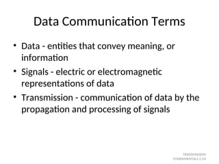 Data Communication Terms
• Data - entities that convey meaning, or
information
• Signals - electric or electromagnetic
representations of data
• Transmission - communication of data by the
propagation and processing of signals
TRANSMISSION
FUNDAMENTALS 2-24
 