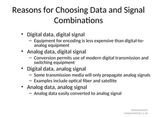Reasons for Choosing Data and Signal
Combinations
• Digital data, digital signal
– Equipment for encoding is less expensive than digital-to-
analog equipment
• Analog data, digital signal
– Conversion permits use of modern digital transmission and
switching equipment
• Digital data, analog signal
– Some transmission media will only propagate analog signals
– Examples include optical fiber and satellite
• Analog data, analog signal
– Analog data easily converted to analog signal
TRANSMISSION
FUNDAMENTALS 2-28
 