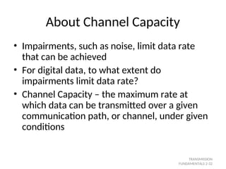 About Channel Capacity
• Impairments, such as noise, limit data rate
that can be achieved
• For digital data, to what extent do
impairments limit data rate?
• Channel Capacity – the maximum rate at
which data can be transmitted over a given
communication path, or channel, under given
conditions
TRANSMISSION
FUNDAMENTALS 2-32
 