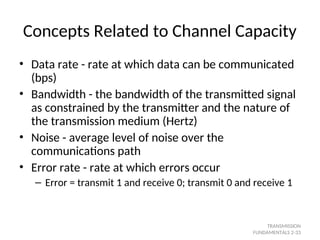 Concepts Related to Channel Capacity
• Data rate - rate at which data can be communicated
(bps)
• Bandwidth - the bandwidth of the transmitted signal
as constrained by the transmitter and the nature of
the transmission medium (Hertz)
• Noise - average level of noise over the
communications path
• Error rate - rate at which errors occur
– Error = transmit 1 and receive 0; transmit 0 and receive 1
TRANSMISSION
FUNDAMENTALS 2-33
 
