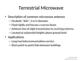 Terrestrial Microwave
• Description of common microwave antenna
– Parabolic "dish", 3 m in diameter
– Fixed rigidly and focuses a narrow beam
– Achieves line-of-sight transmission to receiving antenna
– Located at substantial heights above ground level
• Applications
– Long haul telecommunications service
– Short point-to-point links between buildings
TRANSMISSION
FUNDAMENTALS 2-38
 