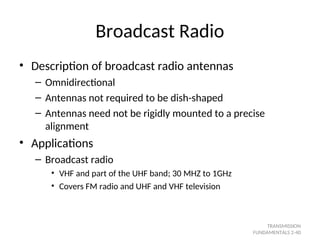 Broadcast Radio
• Description of broadcast radio antennas
– Omnidirectional
– Antennas not required to be dish-shaped
– Antennas need not be rigidly mounted to a precise
alignment
• Applications
– Broadcast radio
• VHF and part of the UHF band; 30 MHZ to 1GHz
• Covers FM radio and UHF and VHF television
TRANSMISSION
FUNDAMENTALS 2-40
 