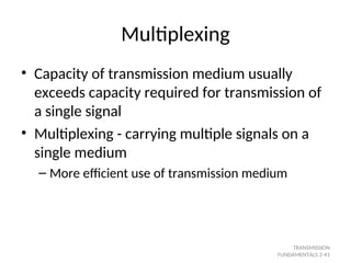 Multiplexing
• Capacity of transmission medium usually
exceeds capacity required for transmission of
a single signal
• Multiplexing - carrying multiple signals on a
single medium
– More efficient use of transmission medium
TRANSMISSION
FUNDAMENTALS 2-41
 