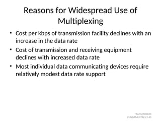 Reasons for Widespread Use of
Multiplexing
• Cost per kbps of transmission facility declines with an
increase in the data rate
• Cost of transmission and receiving equipment
declines with increased data rate
• Most individual data communicating devices require
relatively modest data rate support
TRANSMISSION
FUNDAMENTALS 2-43
 