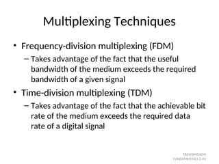Multiplexing Techniques
• Frequency-division multiplexing (FDM)
– Takes advantage of the fact that the useful
bandwidth of the medium exceeds the required
bandwidth of a given signal
• Time-division multiplexing (TDM)
– Takes advantage of the fact that the achievable bit
rate of the medium exceeds the required data
rate of a digital signal
TRANSMISSION
FUNDAMENTALS 2-44
 