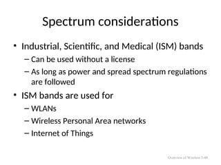 Spectrum considerations
• Industrial, Scientific, and Medical (ISM) bands
– Can be used without a license
– As long as power and spread spectrum regulations
are followed
• ISM bands are used for
– WLANs
– Wireless Personal Area networks
– Internet of Things
Overview of Wireless 5-48
 