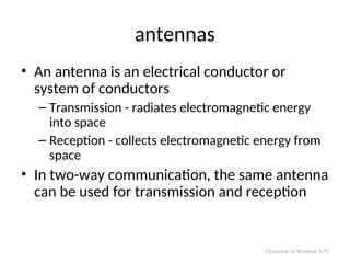 antennas
• An antenna is an electrical conductor or
system of conductors
– Transmission - radiates electromagnetic energy
into space
– Reception - collects electromagnetic energy from
space
• In two-way communication, the same antenna
can be used for transmission and reception
Overview of Wireless 5-55
 